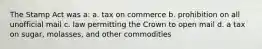 The Stamp Act was a: a. tax on commerce b. prohibition on all unofficial mail c. law permitting the Crown to open mail d. a tax on sugar, molasses, and other commodities