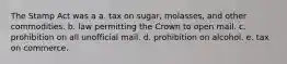 The Stamp Act was a a. tax on sugar, molasses, and other commodities. b. law permitting the Crown to open mail. c. prohibition on all unofficial mail. d. prohibition on alcohol. e. tax on commerce.