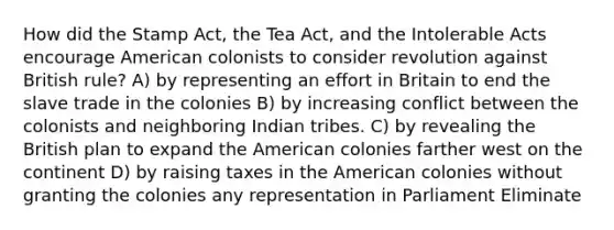 How did the Stamp Act, the Tea Act, and the Intolerable Acts encourage American colonists to consider revolution against British rule? A) by representing an effort in Britain to end the slave trade in the colonies B) by increasing conflict between the colonists and neighboring Indian tribes. C) by revealing the British plan to expand the American colonies farther west on the continent D) by raising taxes in the American colonies without granting the colonies any representation in Parliament Eliminate