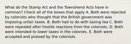 What do the Stamp Act and the Townshend Acts have in common? Check all of the boxes that apply A. Both were rejected by colonists who thought that the British government was imposing unfair taxes. B. Both had to do with taxing tea C. Both were repealed after hostile reactions from the colonists. D. Both were intended to lower taxes in the colonies. E. Both were accepted and praised by the colonists.