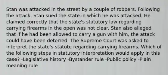 Stan was attacked in the street by a couple of robbers. Following the attack, Stan sued the state in which he was attacked. He claimed correctly that the state's statutory law regarding carrying firearms in the open was not clear. Stan also alleged that if he had been allowed to carry a gun with him, the attack could have been deterred. The Supreme Court was asked to interpret the state's statute regarding carrying firearms. Which of the following steps in statutory interpretation would apply in this case? -Legislative history -Bystander rule -Public policy -Plain meaning rule