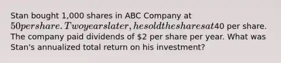 Stan bought 1,000 shares in ABC Company at 50 per share. Two years later, he sold the shares at40 per share. The company paid dividends of 2 per share per year. What was Stan's annualized total return on his investment?