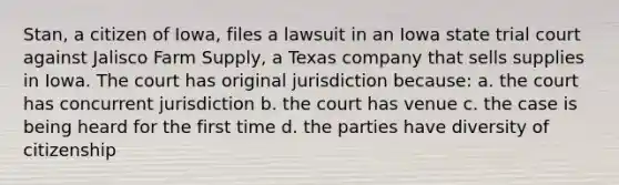 Stan, a citizen of Iowa, files a lawsuit in an Iowa state trial court against Jalisco Farm Supply, a Texas company that sells supplies in Iowa. The court has original jurisdiction because: a. the court has concurrent jurisdiction b. the court has venue c. the case is being heard for the first time d. the parties have diversity of citizenship