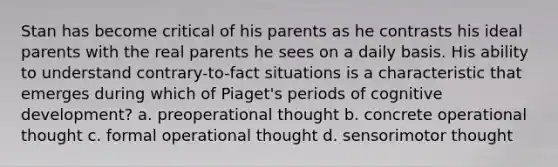 Stan has become critical of his parents as he contrasts his ideal parents with the real parents he sees on a daily basis. His ability to understand contrary-to-fact situations is a characteristic that emerges during which of Piaget's periods of cognitive development? a. preoperational thought b. concrete operational thought c. formal operational thought d. sensorimotor thought