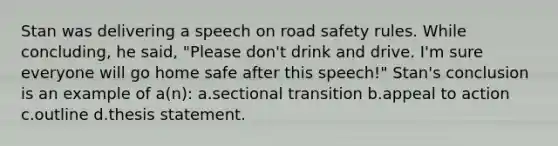 Stan was delivering a speech on road safety rules. While concluding, he said, "Please don't drink and drive. I'm sure everyone will go home safe after this speech!" Stan's conclusion is an example of a(n): a.sectional transition b.appeal to action c.outline d.thesis statement.