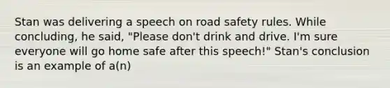 Stan was delivering a speech on road safety rules. While concluding, he said, "Please don't drink and drive. I'm sure everyone will go home safe after this speech!" Stan's conclusion is an example of a(n)