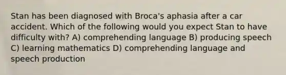 Stan has been diagnosed with Broca's aphasia after a car accident. Which of the following would you expect Stan to have difficulty with? A) comprehending language B) producing speech C) learning mathematics D) comprehending language and speech production