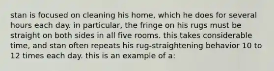 stan is focused on cleaning his home, which he does for several hours each day. in particular, the fringe on his rugs must be straight on both sides in all five rooms. this takes considerable time, and stan often repeats his rug-straightening behavior 10 to 12 times each day. this is an example of a: