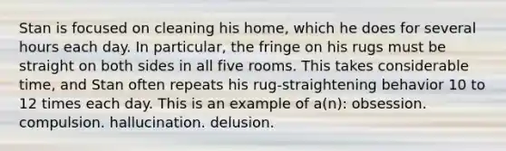 Stan is focused on cleaning his home, which he does for several hours each day. In particular, the fringe on his rugs must be straight on both sides in all five rooms. This takes considerable time, and Stan often repeats his rug-straightening behavior 10 to 12 times each day. This is an example of a(n): obsession. compulsion. hallucination. delusion.