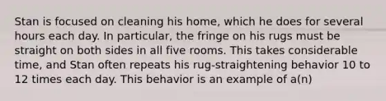 Stan is focused on cleaning his home, which he does for several hours each day. In particular, the fringe on his rugs must be straight on both sides in all five rooms. This takes considerable time, and Stan often repeats his rug-straightening behavior 10 to 12 times each day. This behavior is an example of a(n)