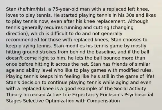 Stan (he/him/his), a 75-year-old man with a replaced left knee, loves to play tennis. He started playing tennis in his 30s and likes to play tennis now, even after his knee replacement. Although tennis generally requires running and cutting (changing direction), which is difficult to do and not generally recommended for those with replaced knees, Stan chooses to keep playing tennis. Stan modifies his tennis game by mostly hitting ground strokes from behind the baseline, and if the ball doesn't come right to him, he lets the ball bounce <a href='https://www.questionai.com/knowledge/keWHlEPx42-more-than' class='anchor-knowledge'>more than</a> once before hitting it across the net. Stan has friends of similar age and ability level who like to play games with modified rules. Playing tennis keeps him feeling like he's still in the game of life! Stan's decision to continue playing tennis while aging and even with a replaced knee is a good example of The Social Activity Theory Increased Active Life Expectancy Erickson's Psychosocial Stages Selective Optimization with Compensation