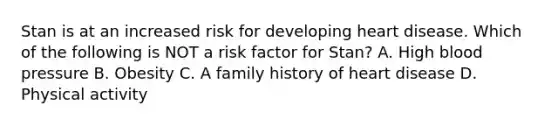 Stan is at an increased risk for developing heart disease. Which of the following is NOT a risk factor for Stan? A. High blood pressure B. Obesity C. A family history of heart disease D. Physical activity