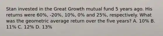 Stan invested in the Great Growth mutual fund 5 years ago. His returns were 60%, -20%, 10%, 0% and 25%, respectively. What was the geometric average return over the five years? A. 10% B. 11% C. 12% D. 13%