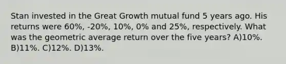 Stan invested in the Great Growth mutual fund 5 years ago. His returns were 60%, -20%, 10%, 0% and 25%, respectively. What was the geometric average return over the five years? A)10%. B)11%. C)12%. D)13%.