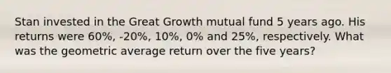 Stan invested in the Great Growth mutual fund 5 years ago. His returns were 60%, -20%, 10%, 0% and 25%, respectively. What was the geometric average return over the five years?