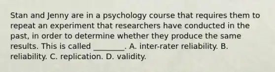 Stan and Jenny are in a psychology course that requires them to repeat an experiment that researchers have conducted in the past, in order to determine whether they produce the same results. This is called ________. A. inter-rater reliability. B. reliability. C. replication. D. validity.