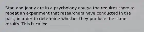 Stan and Jenny are in a psychology course the requires them to repeat an experiment that researchers have conducted in the past, in order to determine whether they produce the same results. This is called __________.