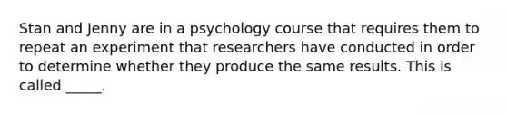 Stan and Jenny are in a psychology course that requires them to repeat an experiment that researchers have conducted in order to determine whether they produce the same results. This is called _____.