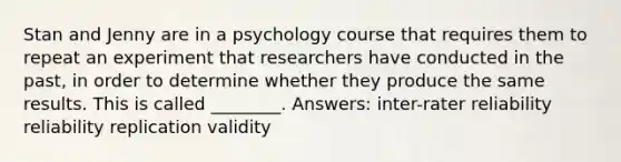 Stan and Jenny are in a psychology course that requires them to repeat an experiment that researchers have conducted in the past, in order to determine whether they produce the same results. This is called ________. Answers: inter-rater reliability reliability replication validity