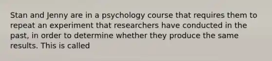 Stan and Jenny are in a psychology course that requires them to repeat an experiment that researchers have conducted in the past, in order to determine whether they produce the same results. This is called