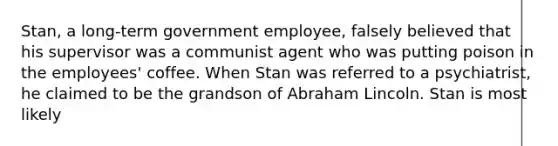 Stan, a long-term government employee, falsely believed that his supervisor was a communist agent who was putting poison in the employees' coffee. When Stan was referred to a psychiatrist, he claimed to be the grandson of <a href='https://www.questionai.com/knowledge/kdhEeg3XpP-abraham-lincoln' class='anchor-knowledge'>abraham lincoln</a>. Stan is most likely