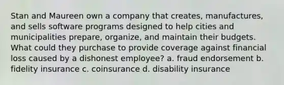 Stan and Maureen own a company that creates, manufactures, and sells software programs designed to help cities and municipalities prepare, organize, and maintain their budgets. What could they purchase to provide coverage against financial loss caused by a dishonest employee? a. fraud endorsement b. fidelity insurance c. coinsurance d. disability insurance