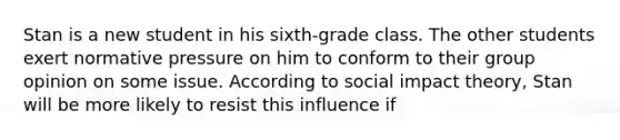 Stan is a new student in his sixth-grade class. The other students exert normative pressure on him to conform to their group opinion on some issue. According to social impact theory, Stan will be more likely to resist this influence if