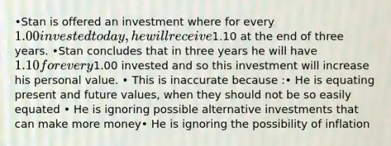 •Stan is offered an investment where for every 1.00 invested today, he will receive1.10 at the end of three years. •Stan concludes that in three years he will have 1.10 for every1.00 invested and so this investment will increase his personal value. • This is inaccurate because :• He is equating present and future values, when they should not be so easily equated • He is ignoring possible alternative investments that can make more money• He is ignoring the possibility of inflation