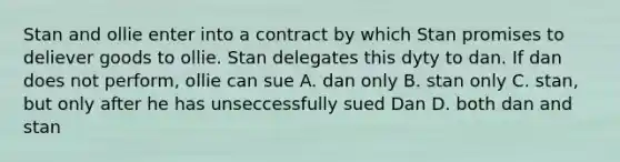 Stan and ollie enter into a contract by which Stan promises to deliever goods to ollie. Stan delegates this dyty to dan. If dan does not perform, ollie can sue A. dan only B. stan only C. stan, but only after he has unseccessfully sued Dan D. both dan and stan