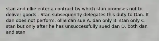 stan and ollie enter a contract by which stan promises not to deliver goods . Stan subsequently delegates this duty to Dan. If dan does not perform, ollie can sue A. dan only B. stan only C. stan but only after he has unsuccessfully sued dan D. both dan and stan