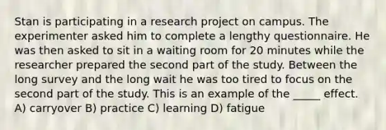 Stan is participating in a research project on campus. The experimenter asked him to complete a lengthy questionnaire. He was then asked to sit in a waiting room for 20 minutes while the researcher prepared the second part of the study. Between the long survey and the long wait he was too tired to focus on the second part of the study. This is an example of the _____ effect. A) carryover B) practice C) learning D) fatigue