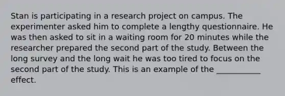 Stan is participating in a research project on campus. The experimenter asked him to complete a lengthy questionnaire. He was then asked to sit in a waiting room for 20 minutes while the researcher prepared the second part of the study. Between the long survey and the long wait he was too tired to focus on the second part of the study. This is an example of the ___________ effect.