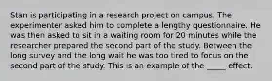 Stan is participating in a research project on campus. The experimenter asked him to complete a lengthy questionnaire. He was then asked to sit in a waiting room for 20 minutes while the researcher prepared the second part of the study. Between the long survey and the long wait he was too tired to focus on the second part of the study. This is an example of the _____ effect.