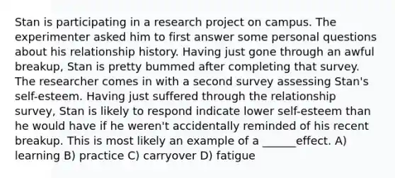 Stan is participating in a research project on campus. The experimenter asked him to first answer some personal questions about his relationship history. Having just gone through an awful breakup, Stan is pretty bummed after completing that survey. The researcher comes in with a second survey assessing Stan's self-esteem. Having just suffered through the relationship survey, Stan is likely to respond indicate lower self-esteem than he would have if he weren't accidentally reminded of his recent breakup. This is most likely an example of a ______effect. A) learning B) practice C) carryover D) fatigue