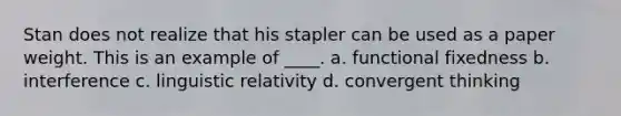 Stan does not realize that his stapler can be used as a paper weight. This is an example of ____.​ a. ​functional fixedness b. ​interference c. ​linguistic relativity d. ​convergent thinking