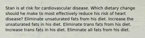 Stan is at risk for cardiovascular disease. Which dietary change should he make to most effectively reduce his risk of heart disease? Eliminate unsaturated fats from his diet. Increase the unsaturated fats in his diet. Eliminate trans fats from his diet. Increase trans fats in his diet. Eliminate all fats from his diet.