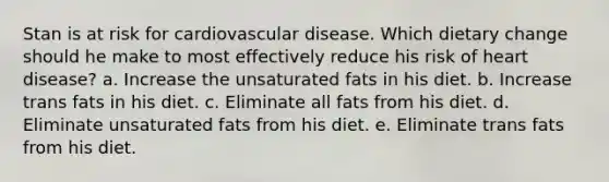 Stan is at risk for cardiovascular disease. Which dietary change should he make to most effectively reduce his risk of heart disease? a. Increase the unsaturated fats in his diet. b. Increase trans fats in his diet. c. Eliminate all fats from his diet. d. Eliminate unsaturated fats from his diet. e. Eliminate trans fats from his diet.