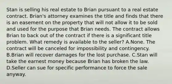 Stan is selling his real estate to Brian pursuant to a real estate contract. Brian's attorney examines the title and finds that there is an easement on the property that will not allow it to be sold and used for the purpose that Brian needs. The contract allows Brian to back out of the contract if there is a significant title problem. What remedy is available to the seller? A.None. The contract will be canceled for impossibility and contingency. B.Brian will recover damages for the lost purchase. C.Stan will take the earnest money because Brian has broken the law. D.Seller can sue for specific performance to force the sale anyway.