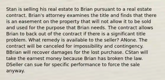 Stan is selling his real estate to Brian pursuant to a real estate contract. Brian's attorney examines the title and finds that there is an easement on the property that will not allow it to be sold and used for the purpose that Brian needs. The contract allows Brian to back out of the contract if there is a significant title problem. What remedy is available to the seller? ANone. The contract will be canceled for impossibility and contingency. BBrian will recover damages for the lost purchase. CStan will take the earnest money because Brian has broken the law. DSeller can sue for specific performance to force the sale anyway.