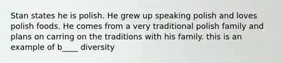 Stan states he is polish. He grew up speaking polish and loves polish foods. He comes from a very traditional polish family and plans on carring on the traditions with his family. this is an example of b____ diversity