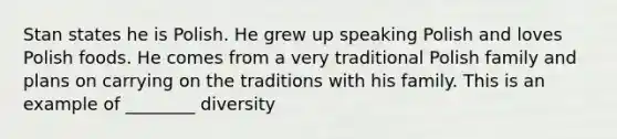 Stan states he is Polish. He grew up speaking Polish and loves Polish foods. He comes from a very traditional Polish family and plans on carrying on the traditions with his family. This is an example of ________ diversity