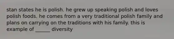 stan states he is polish. he grew up speaking polish and loves polish foods. he comes from a very traditional polish family and plans on carrying on the traditions with his family. this is example of ______ diversity