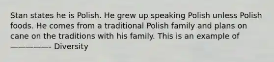 Stan states he is Polish. He grew up speaking Polish unless Polish foods. He comes from a traditional Polish family and plans on cane on the traditions with his family. This is an example of—————- Diversity