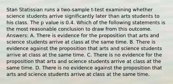 Stan Statissian runs a two-sample t-test examining whether science students arrive significantly later than arts students to his class. The p value is 0.4. Which of the following statements is the most reasonable conclusion to draw from this outcome. Answers: A. There is evidence for the proposition that arts and science students arrive at class at the same time. B. There is evidence against the proposition that arts and science students arrive at class at the same time. C. There is no evidence for the proposition that arts and science students arrive at class at the same time. D. There is no evidence against the proposition that arts and science students arrive at class at the same time.