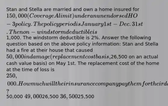 Stan and Stella are married and own a home insured for 150,000 (Coverage A limit) under an unendorsed HO-3 policy. The policy period is January 1st - Dec. 31st. The non-windstorm deductible is1,000. The windstorm deductible is 2%. Answer the following question based on the above policy information: Stan and Stella had a fire at their house that caused 50,000 in damage (replacement cost basis,26,500 on an actual cash value basis) on May 1st. The replacement cost of the home at the time of loss is 250,000. How much will their insurance company pay them for their damages?50,000 49,00026,500 36,50025,500