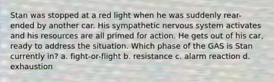 Stan was stopped at a red light when he was suddenly rear-ended by another car. His sympathetic nervous system activates and his resources are all primed for action. He gets out of his car, ready to address the situation. Which phase of the GAS is Stan currently in? a. fight-or-flight b. resistance c. alarm reaction d. exhaustion