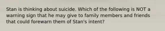 Stan is thinking about suicide. Which of the following is NOT a warning sign that he may give to family members and friends that could forewarn them of Stan's intent?