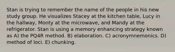 Stan is trying to remember the name of the people in his new study group. He visualizes Stacey at the kitchen table, Lucy in the hallway, Monty at the microwave, and Mandy at the refrigerator. Stan is using a memory enhancing strategy known as A) the PQ4R method. B) elaboration. C) acronymnemonics. D) method of loci. E) chunking.