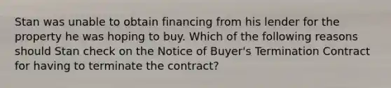 Stan was unable to obtain financing from his lender for the property he was hoping to buy. Which of the following reasons should Stan check on the Notice of Buyer's Termination Contract for having to terminate the contract?