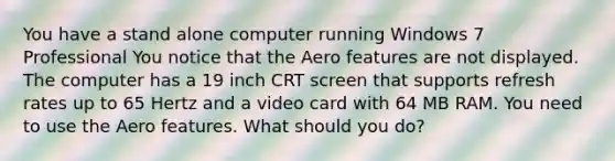 You have a stand alone computer running Windows 7 Professional You notice that the Aero features are not displayed. The computer has a 19 inch CRT screen that supports refresh rates up to 65 Hertz and a video card with 64 MB RAM. You need to use the Aero features. What should you do?